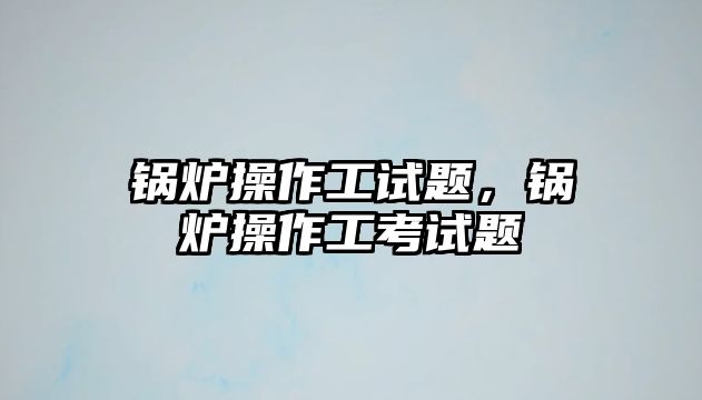 鍋爐操作工試題，鍋爐操作工考試題