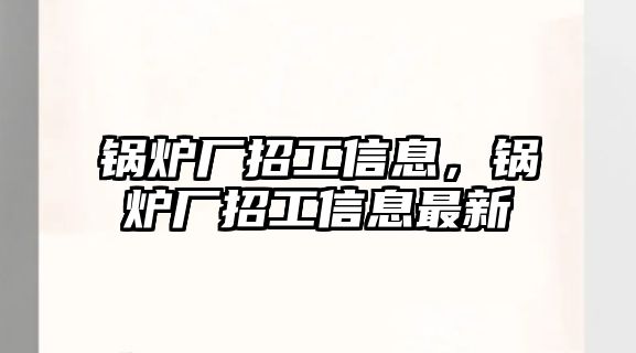 鍋爐廠招工信息，鍋爐廠招工信息最新