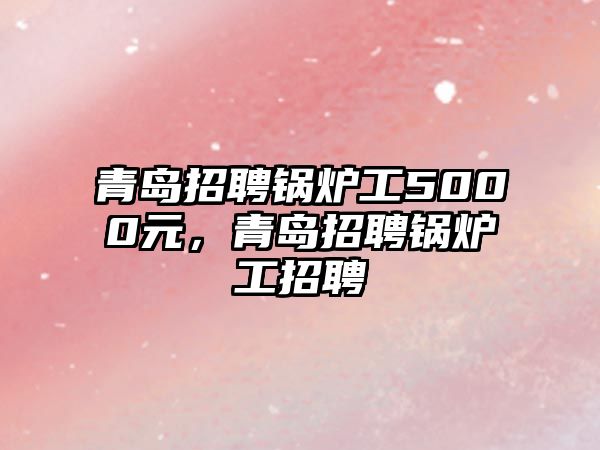 青島招聘鍋爐工5000元，青島招聘鍋爐工招聘