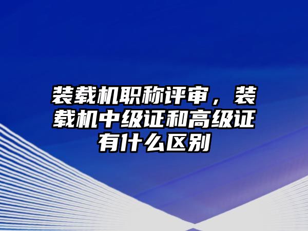 裝載機(jī)職稱評審，裝載機(jī)中級證和高級證有什么區(qū)別