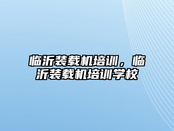 臨沂裝載機(jī)培訓(xùn)，臨沂裝載機(jī)培訓(xùn)學(xué)校