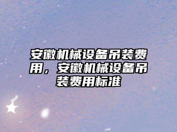 安徽機(jī)械設(shè)備吊裝費(fèi)用，安徽機(jī)械設(shè)備吊裝費(fèi)用標(biāo)準(zhǔn)