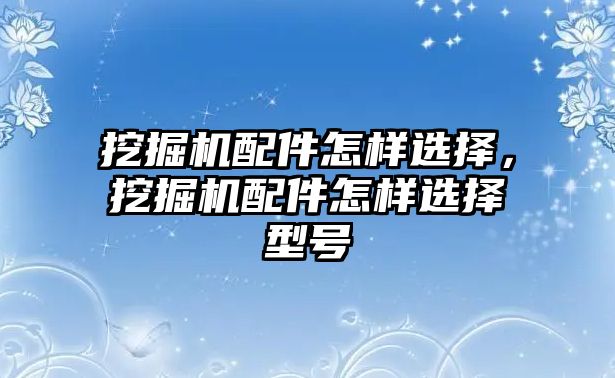 挖掘機配件怎樣選擇，挖掘機配件怎樣選擇型號