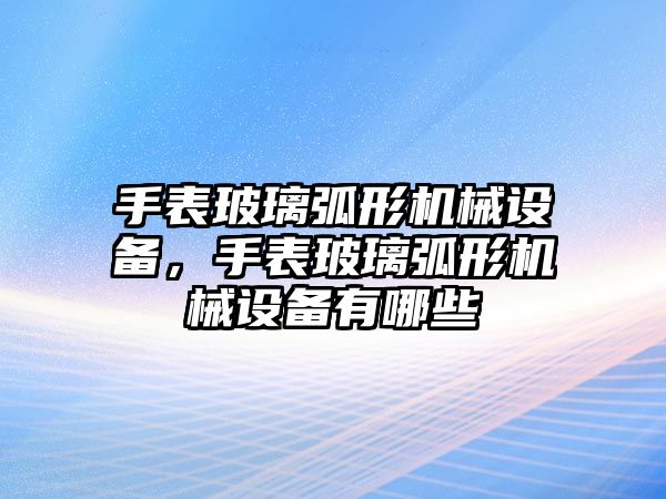 手表玻璃弧形機(jī)械設(shè)備，手表玻璃弧形機(jī)械設(shè)備有哪些