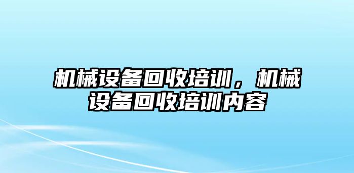 機(jī)械設(shè)備回收培訓(xùn)，機(jī)械設(shè)備回收培訓(xùn)內(nèi)容