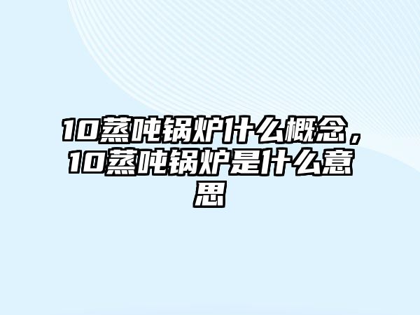 10蒸噸鍋爐什么概念，10蒸噸鍋爐是什么意思