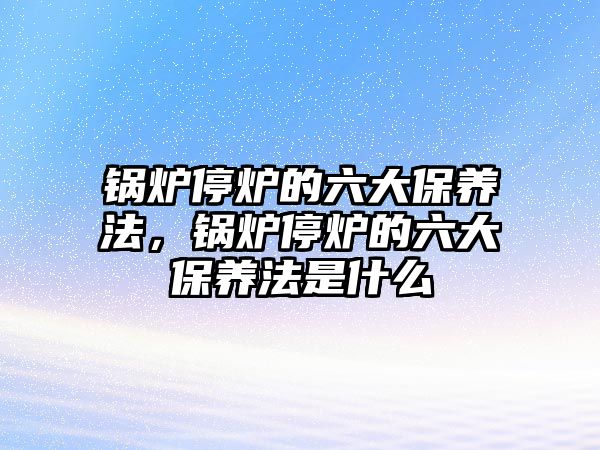 鍋爐停爐的六大保養(yǎng)法，鍋爐停爐的六大保養(yǎng)法是什么