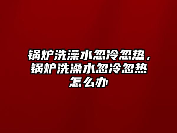 鍋爐洗澡水忽冷忽熱，鍋爐洗澡水忽冷忽熱怎么辦