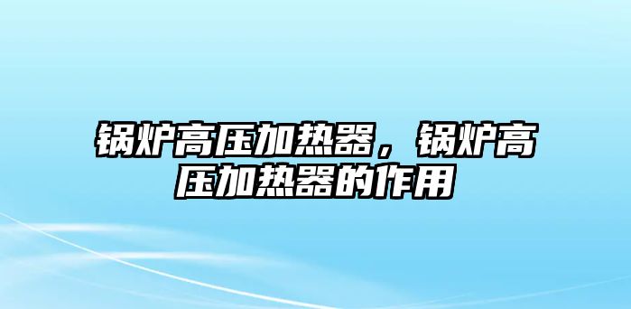 鍋爐高壓加熱器，鍋爐高壓加熱器的作用