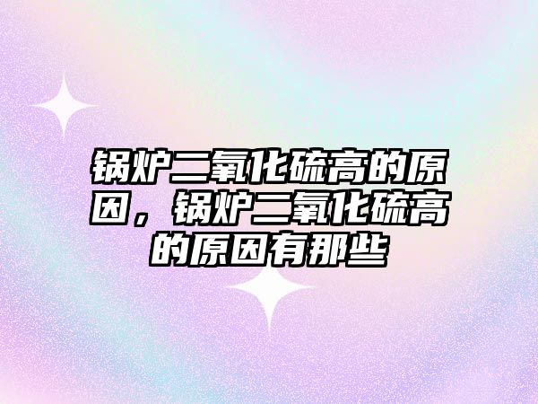 鍋爐二氧化硫高的原因，鍋爐二氧化硫高的原因有那些