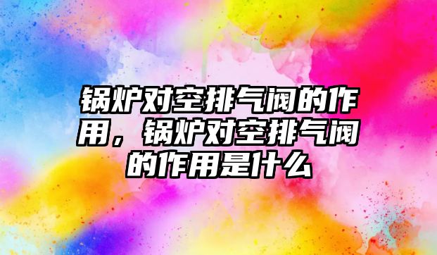 鍋爐對空排氣閥的作用，鍋爐對空排氣閥的作用是什么