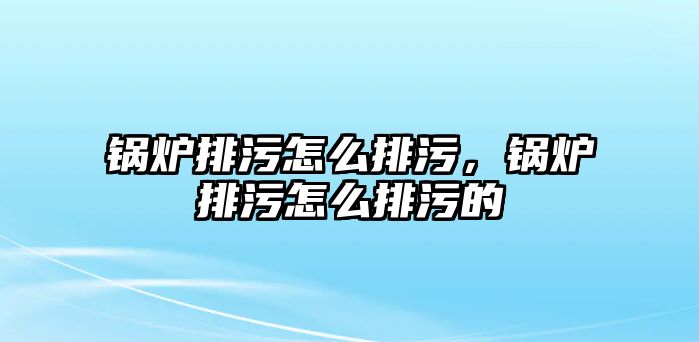 鍋爐排污怎么排污，鍋爐排污怎么排污的