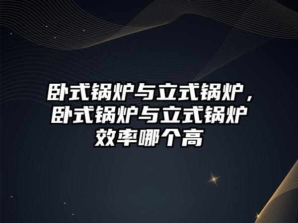 臥式鍋爐與立式鍋爐，臥式鍋爐與立式鍋爐效率哪個高