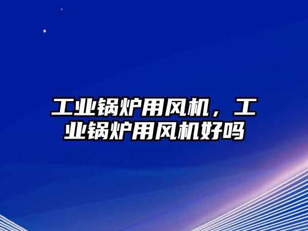 工業(yè)鍋爐用風機，工業(yè)鍋爐用風機好嗎