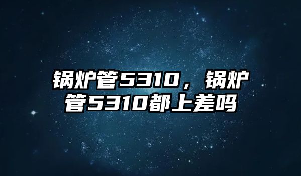 鍋爐管5310，鍋爐管5310都上差嗎