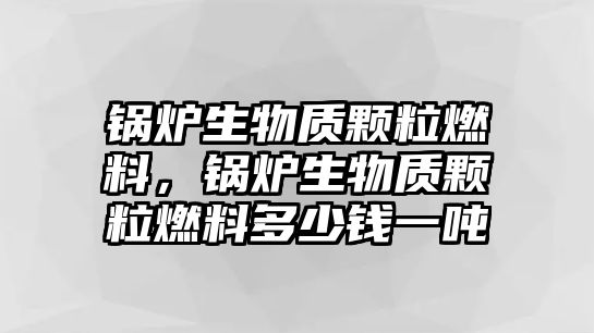 鍋爐生物質(zhì)顆粒燃料，鍋爐生物質(zhì)顆粒燃料多少錢(qián)一噸