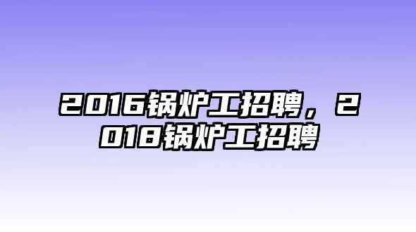 2016鍋爐工招聘，2018鍋爐工招聘