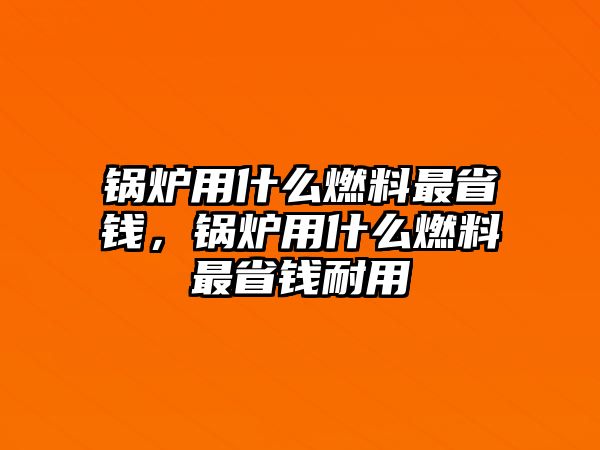 鍋爐用什么燃料最省錢，鍋爐用什么燃料最省錢耐用