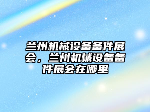 蘭州機械設備備件展會，蘭州機械設備備件展會在哪里