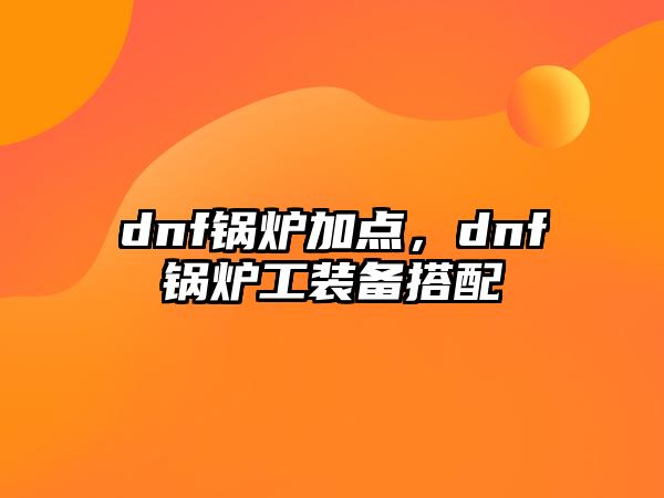 dnf鍋爐加點(diǎn)，dnf鍋爐工裝備搭配