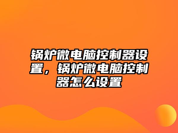 鍋爐微電腦控制器設(shè)置，鍋爐微電腦控制器怎么設(shè)置