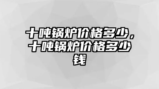 十噸鍋爐價格多少，十噸鍋爐價格多少錢