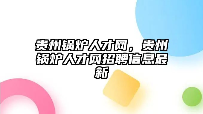 貴州鍋爐人才網(wǎng)，貴州鍋爐人才網(wǎng)招聘信息最新