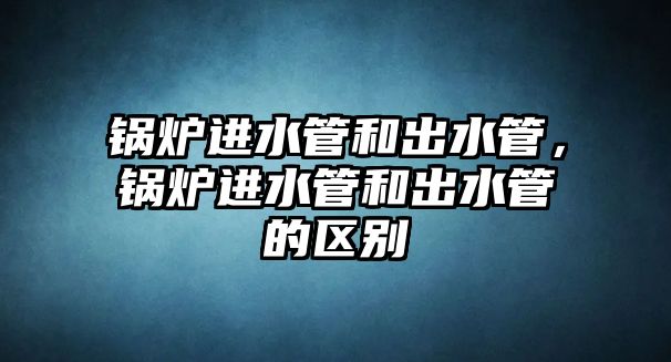 鍋爐進(jìn)水管和出水管，鍋爐進(jìn)水管和出水管的區(qū)別