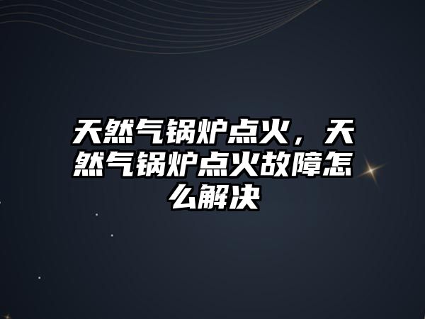 天然氣鍋爐點火，天然氣鍋爐點火故障怎么解決