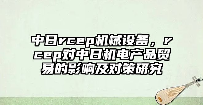 中日rcep機(jī)械設(shè)備，rcep對中日機(jī)電產(chǎn)品貿(mào)易的影響及對策研究