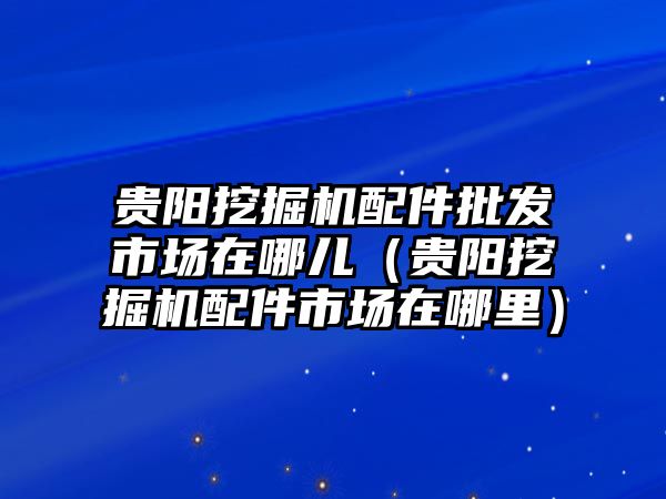 貴陽挖掘機配件批發(fā)市場在哪兒（貴陽挖掘機配件市場在哪里）