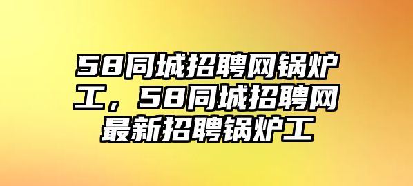 58同城招聘網(wǎng)鍋爐工，58同城招聘網(wǎng)最新招聘鍋爐工