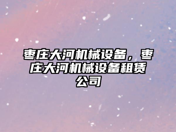 棗莊大河機械設(shè)備，棗莊大河機械設(shè)備租賃公司