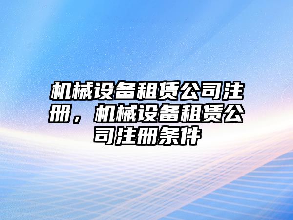 機械設(shè)備租賃公司注冊，機械設(shè)備租賃公司注冊條件