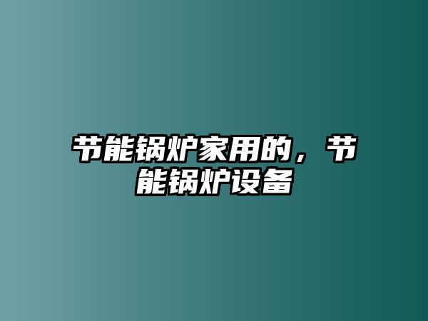 節(jié)能鍋爐家用的，節(jié)能鍋爐設(shè)備