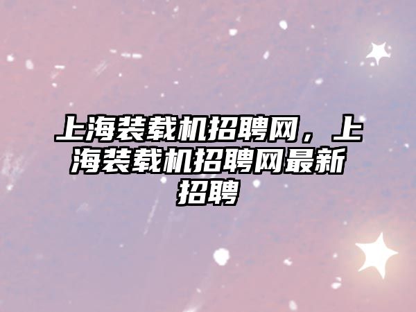 上海裝載機招聘網(wǎng)，上海裝載機招聘網(wǎng)最新招聘