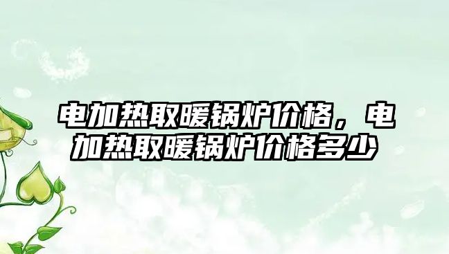 電加熱取暖鍋爐價格，電加熱取暖鍋爐價格多少