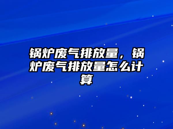 鍋爐廢氣排放量，鍋爐廢氣排放量怎么計算