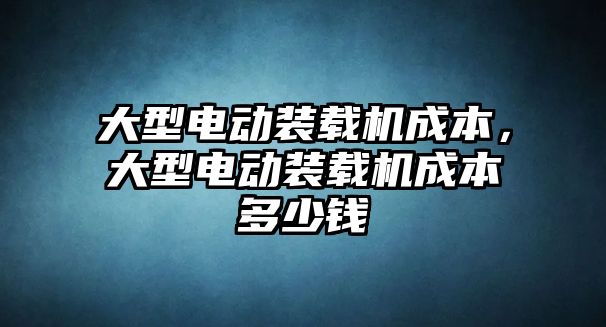 大型電動裝載機成本，大型電動裝載機成本多少錢