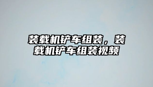 裝載機鏟車組裝，裝載機鏟車組裝視頻