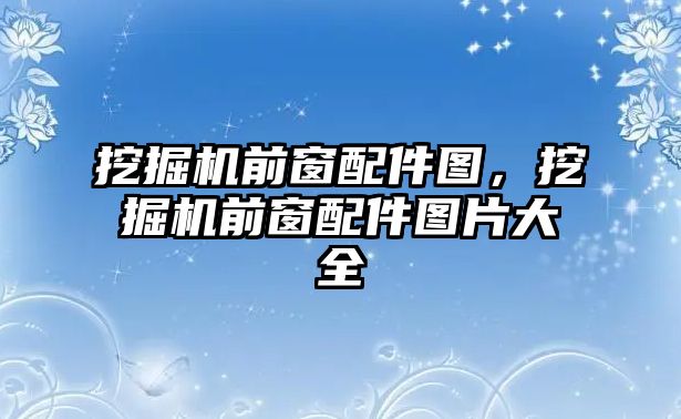 挖掘機前窗配件圖，挖掘機前窗配件圖片大全