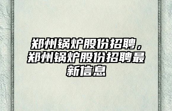 鄭州鍋爐股份招聘，鄭州鍋爐股份招聘最新信息