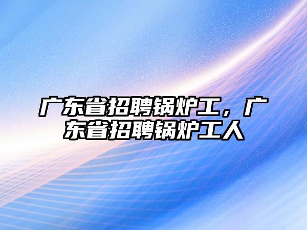 廣東省招聘鍋爐工，廣東省招聘鍋爐工人