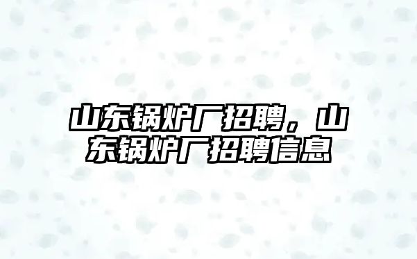 山東鍋爐廠招聘，山東鍋爐廠招聘信息