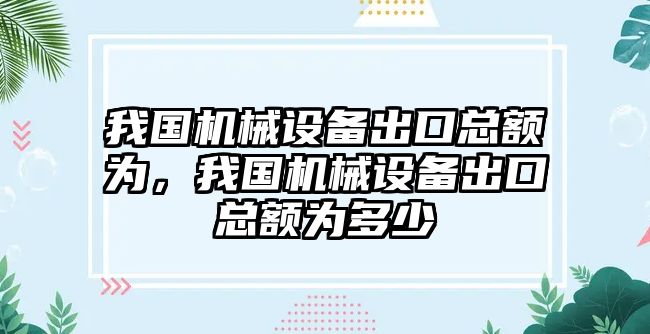 我國(guó)機(jī)械設(shè)備出口總額為，我國(guó)機(jī)械設(shè)備出口總額為多少