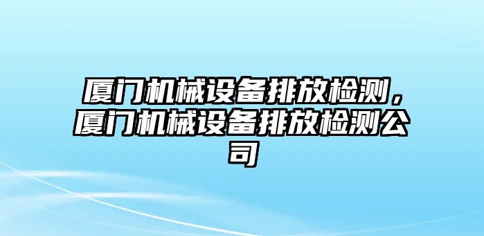 廈門機(jī)械設(shè)備排放檢測(cè)，廈門機(jī)械設(shè)備排放檢測(cè)公司