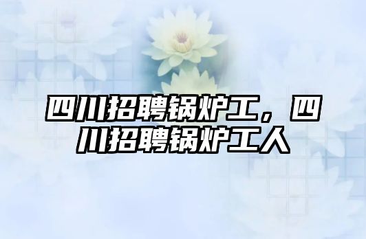 四川招聘鍋爐工，四川招聘鍋爐工人