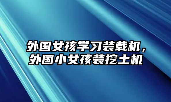 外國(guó)女孩學(xué)習(xí)裝載機(jī)，外國(guó)小女孩裝挖土機(jī)