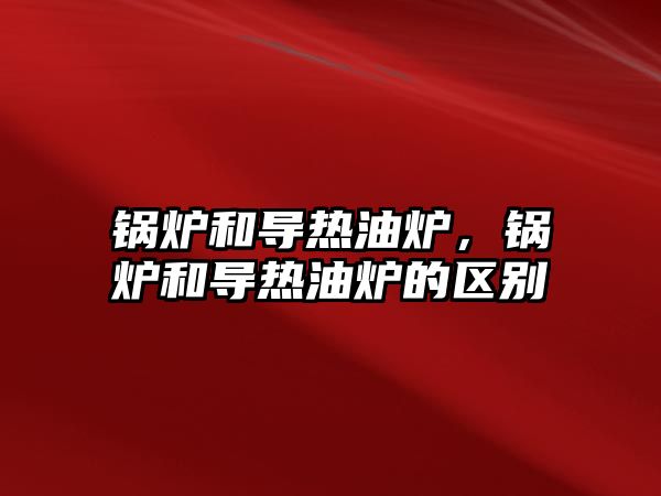 鍋爐和導熱油爐，鍋爐和導熱油爐的區(qū)別