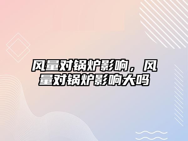 風(fēng)量對鍋爐影響，風(fēng)量對鍋爐影響大嗎